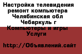 Настройка телевидения, ремонт компьютера - Челябинская обл., Чебаркуль г. Компьютеры и игры » Услуги   